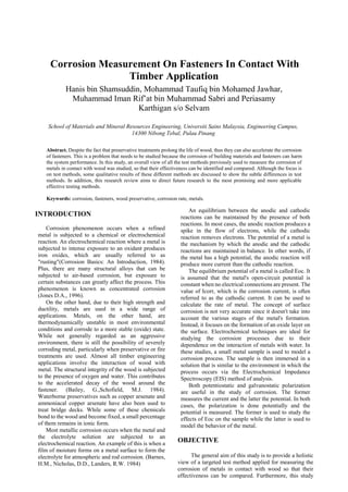 Corrosion Measurement On Fasteners In Contact With
Timber Application
Hanis bin Shamsuddin, Mohammad Taufiq bin Mohamed Jawhar,
Muhammad Iman Rif’at bin Muhammad Sabri and Periasamy
Karthigan s/o Selvam
School of Materials and Mineral Resources Engineering, Universiti Sains Malaysia, Engineering Campus,
14300 Nibong Tebal, Pulau Pinang
Abstract. Despite the fact that preservative treatments prolong the life of wood, thus they can also accelerate the corrosion
of fasteners. This is a problem that needs to be studied because the corrosion of building materials and fasteners can harm
the system performance. In this study, an overall view of all the test methods previously used to measure the corrosion of
metals in contact with wood was studied, so that their effectiveness can be identified and compared. Although the focus is
on test methods, some qualitative results of these different methods are discussed to show the subtle differences in test
methods. In addition, this research review aims to direct future research to the most promising and more applicable
effective testing methods.
Keywords: corrosion, fasteners, wood preservative, corrosion rate, metals.
INTRODUCTION
Corrosion phenomenon occurs when a refined
metal is subjected to a chemical or electrochemical
reaction. An electrochemical reaction where a metal is
subjected to intense exposure to an oxidant produces
iron oxides, which are usually referred to as
"rusting"(Corrosion Basics: An Introduction, 1984).
Plus, there are many structural alloys that can be
subjected to air-based corrosion, but exposure to
certain substances can greatly affect the process. This
phenomenon is known as concentrated corrosion
(Jones D.A., 1996).
On the other hand, due to their high strength and
ductility, metals are used in a wide range of
applications. Metals, on the other hand, are
thermodynamically unstable in most environmental
conditions and corrode to a more stable (oxide) state.
While not generally regarded as an aggressive
environment, there is still the possibility of severely
corroding metal, particularly when preservative or fire
treatments are used. Almost all timber engineering
applications involve the interaction of wood with
metal. The structural integrity of the wood is subjected
to the presence of oxygen and water. This contributes
to the accelerated decay of the wood around the
fastener. (Bailey, G.,Schofield, M.J. 1984).
Waterborne preservatives such as copper arsenate and
ammoniacal copper arsenate have also been used to
treat bridge decks. While some of these chemicals
bond to the wood and become fixed, a small percentage
of them remains in ionic form.
Most metallic corrosion occurs when the metal and
the electrolyte solution are subjected to an
electrochemical reaction. An example of this is when a
film of moisture forms on a metal surface to form the
electrolyte for atmospheric and rod corrosion. (Barnes,
H.M., Nicholas, D.D., Landers, R.W. 1984)
An equilibrium between the anodic and cathodic
reactions can be maintained by the presence of both
reactions. In most cases, the anodic reaction produces a
spike in the flow of electrons, while the cathodic
reaction removes electrons. The potential of a metal is
the mechanism by which the anodic and the cathodic
reactions are maintained in balance. In other words, if
the metal has a high potential, the anodic reaction will
produce more current than the cathodic reaction.
The equilibrium potential of a metal is called Eoc. It
is assumed that the metal's open-circuit potential is
constant when no electrical connections are present. The
value of Icorr, which is the corrosion current, is often
referred to as the cathodic current. It can be used to
calculate the rate of metal. The concept of surface
corrosion is not very accurate since it doesn't take into
account the various stages of the metal's formation.
Instead, it focuses on the formation of an oxide layer on
the surface. Electrochemical techniques are ideal for
studying the corrosion processes due to their
dependence on the interaction of metals with water. In
these studies, a small metal sample is used to model a
corrosion process. The sample is then immersed in a
solution that is similar to the environment in which the
process occurs via the Electrochemical Impedance
Spectroscopy (EIS) method of analysis.
Both potentiostatic and galvanostatic polarization
are useful in the study of corrosion. The former
measures the current and the latter the potential. In both
cases, the polarization is done potentially and the
potential is measured. The former is used to study the
effects of Eoc on the sample while the latter is used to
model the behavior of the metal.
OBJECTIVE
The general aim of this study is to provide a holistic
view of a targeted test method applied for measuring the
corrosion of metals in contact with wood so that their
effectiveness can be compared. Furthermore, this study
 