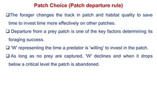 Patch Choice (Patch departure rule)
The forager changes the track in patch and habitat quality to save
time to invest time more effectively on other patches.
 Departure from a prey patch is one of the key factors determining its
foraging success.
 'W' representing the time a predator is 'willing' to invest in the patch.
 As long as no prey are captured, 'W' declines and when it drops
below a critical level the patch is abandoned.
 