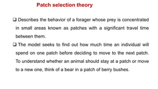  Describes the behavior of a forager whose prey is concentrated
in small areas known as patches with a significant travel time
between them.
 The model seeks to find out how much time an individual will
spend on one patch before deciding to move to the next patch.
To understand whether an animal should stay at a patch or move
to a new one, think of a bear in a patch of berry bushes.
Patch selection theory
 