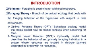 INTRODUCTION
Foraging:- Foraging is searching for wild food resources.
Foraging Theory:- Branch of behavioral ecology that deals with
the foraging behavior of the organisms with respect to their
environment.
 Optimal Foraging Theory (OFT):- Behavioral ecology model
that helps predict how an animal behaves when searching for
food.
 Marginal Value Theorem (MVT):- Optimality model that
describes the behavior of an optimally foraging individual in a
system where resources are located in discrete patches
separated by areas with no resources.
 