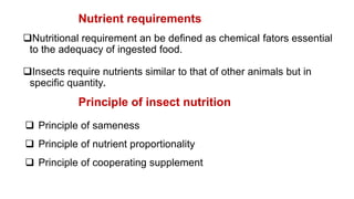 Nutrient requirements
Nutritional requirement an be defined as chemical fators essential
to the adequacy of ingested food.
Insects require nutrients similar to that of other animals but in
specific quantity.
Principle of insect nutrition
 Principle of sameness
 Principle of nutrient proportionality
 Principle of cooperating supplement
 