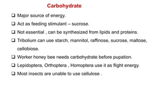  Major source of energy.
 Act as feeding stimulant – sucrose.
 Not essential , can be synthesized from lipids and proteins.
 Tribolium can use starch, mannitol, raffinose, sucrose, maltose,
cellobiose.
 Worker honey bee needs carbohydrate before pupation.
 Lepidoptera, Orthoptera , Homoptera use it as flight energy.
 Most insects are unable to use cellulose .
Carbohydrate
 