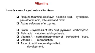 Insects cannot synthesize vitamines.
 Require thiamine, riboflavin, nicotinic acid, pyridoxine,
pantothenic acid, folic acid and biotin.
 Act as cofactors of enzymes.
 Biotin – synthesis of fatty acid, pyruvate carboxylase.
 Folic acid – nucleic acid synthesis.
 Vitamin A – normal morphology of compound eyes.
 Vitamin E – reproduction
 Ascorbic acid – normal growth &
development.
Vitamins
 