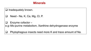  Inadequately known.
 Need - Na, K, Ca, Mg, Cl, P.
 Enzyme cofactor –
e.g–Mo-purine metabolism, Xanthine dehydrogenase enzyme
 Phytophagous insects need more K and trace amount of Na.
Minerals
 