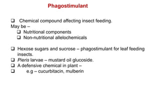  Chemical compound affecting insect feeding.
May be –
 Nutritional components
 Non-nutritional allelochemicals
 Hexose sugars and sucrose – phagostimulant for leaf feeding
insects.
 Pieris larvae – mustard oil glucoside.
 A defensive chemical in plant –
 e.g – cucurbitacin, mulberin
Phagostimulant
 