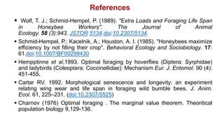  Wolf, T. J.; Schmid-Hempel, P. (1989). "Extra Loads and Foraging Life Span
in Honeybee Workers". The Journal of Animal
Ecology. 58 (3):943. JSTOR 5134.doi:10.2307/5134.
 Schmid-Hempel, P.; Kacelnik, A.; Houston, A. I. (1985). "Honeybees maximize
efficiency by not filling their crop". Behavioral Ecology and Sociobiology. 17:
61.doi:10.1007/BF00299430
 Hempptinne et al,1993. Optimal foraging by hoverflies (Diptera: Syrphidae)
and ladybirds (Coleoptera: Coccinellidae): Mechanism Eur. J. Entomol. 90 (4):
451-455.
 Cartar RV. 1992. Morphological senescence and longevity: an experiment
relating wing wear and life span in foraging wild bumble bees. J. Anim.
Ecol. 61, 225–231. (doi:10.2307/5525)
 Charnov (1976) Optimal foraging . The marginal value theorem. Theoritical
population biology 9,129-136.
References
 