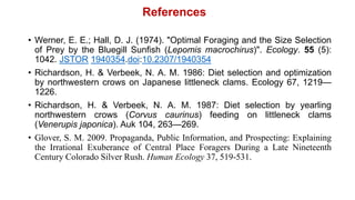 • Werner, E. E.; Hall, D. J. (1974). "Optimal Foraging and the Size Selection
of Prey by the Bluegill Sunfish (Lepomis macrochirus)". Ecology. 55 (5):
1042. JSTOR 1940354.doi:10.2307/1940354
• Richardson, H. & Verbeek, N. A. M. 1986: Diet selection and optimization
by northwestern crows on Japanese littleneck clams. Ecology 67, 1219—
1226.
• Richardson, H. & Verbeek, N. A. M. 1987: Diet selection by yearling
northwestern crows (Corvus caurinus) feeding on littleneck clams
(Venerupis japonica). Auk 104, 263—269.
• Glover, S. M. 2009. Propaganda, Public Information, and Prospecting: Explaining
the Irrational Exuberance of Central Place Foragers During a Late Nineteenth
Century Colorado Silver Rush. Human Ecology 37, 519-531.
References
 
