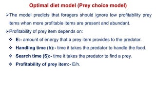 Optimal diet model (Prey choice model)
The model predicts that foragers should ignore low profitability prey
items when more profitable items are present and abundant.
Profitability of prey item depends on:
 E:- amount of energy that a prey item provides to the predator.
 Handling time (h):- time it takes the predator to handle the food.
 Search time (S):- time it takes the predator to find a prey.
 Profitability of prey item:- E/h.
 
