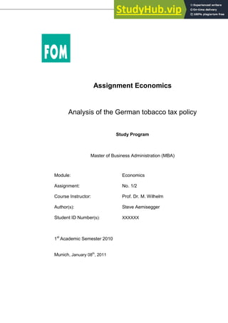 Assignment Economics
Analysis of the German tobacco tax policy
Study Program
Master of Business Administration (MBA)
Module: Economics
Assignment: No. 1/2
Course Instructor: Prof. Dr. M. Wilhelm
Author(s): Steve Aemisegger
Student ID Number(s): XXXXXX
1st
Academic Semester 2010
Munich, January 08th
, 2011
 