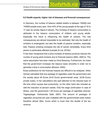 Analysis of the German tobacco tax policy page 17
8.2 Health aspects, higher risk of diseases and financial consequences
In Germany, the number of tobacco related deaths is between 100000 and
140000 people every year. Over 44% of the young people at the age of 16 to
17 year do smoke (figure 6 above). The increase of tobacco consumption is
attributed to the tobacco consumption of children and young adults.
Especially this trend is influencing the health of citizens. The real
consequences are almost impossible to be estimated. Not only the health of
smokers is endangered, but also the health of passive smokers, especially
kids. Passive smoking increases the risk of cancer remarkably. Every third
person is particularly affected (Lampter & List, 2010b).
It has been recognized that a price increase of tobacco products reduces the
number of young adult smokers due to financial reasons (Dkfz, 2005 b). The
same assumption has been made by Horst Bossong. Furthermore, he noted
that the government increases the tobacco taxes smoothly in order not to
generate a drop in consumption (Bosson, 2002).
Exact predictions for the financial impacts are difficult to be analyzed. Ulrike
Günzel calculated that one package of cigarettes costs the government and
the society about 40 Euros (6,43 Euros governmental costs, 33,56 Euros
private costs). In her calculations she paid attention to the reduced span of
life time which causes less productivity, on the other hand she included as
well the reduction of pension assets. Only the wage continuation in case of
illness, cost the government 1,40 Euros per package of cigarettes (Günzel,
Tagesspiegel: Verbranntes Geld, 2007) .The amount of packages of
cigarettes consumed per year multiplied with the governmental costs makes
therefore almost 30bn. Euros which is more than the double of the tax
revenue.
 