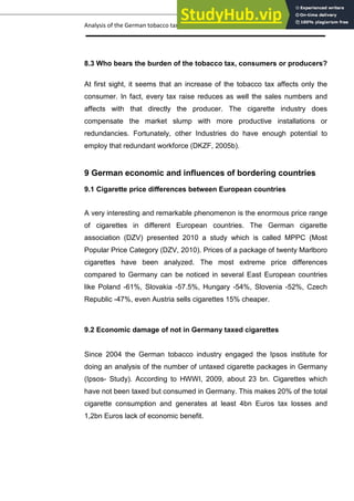 Analysis of the German tobacco tax policy page 18
8.3 Who bears the burden of the tobacco tax, consumers or producers?
At first sight, it seems that an increase of the tobacco tax affects only the
consumer. In fact, every tax raise reduces as well the sales numbers and
affects with that directly the producer. The cigarette industry does
compensate the market slump with more productive installations or
redundancies. Fortunately, other Industries do have enough potential to
employ that redundant workforce (DKZF, 2005b).
9 German economic and influences of bordering countries
9.1 Cigarette price differences between European countries
A very interesting and remarkable phenomenon is the enormous price range
of cigarettes in different European countries. The German cigarette
association (DZV) presented 2010 a study which is called MPPC (Most
Popular Price Category (DZV, 2010). Prices of a package of twenty Marlboro
cigarettes have been analyzed. The most extreme price differences
compared to Germany can be noticed in several East European countries
like Poland -61%, Slovakia -57.5%, Hungary -54%, Slovenia -52%, Czech
Republic -47%, even Austria sells cigarettes 15% cheaper.
9.2 Economic damage of not in Germany taxed cigarettes
Since 2004 the German tobacco industry engaged the Ipsos institute for
doing an analysis of the number of untaxed cigarette packages in Germany
(Ipsos- Study). According to HWWI, 2009, about 23 bn. Cigarettes which
have not been taxed but consumed in Germany. This makes 20% of the total
cigarette consumption and generates at least 4bn Euros tax losses and
1,2bn Euros lack of economic benefit.
 