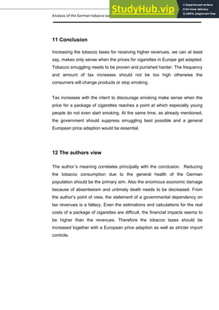 Analysis of the German tobacco tax policy page 21
11 Conclusion
Increasing the tobacco taxes for receiving higher revenues, we can at least
say, makes only sense when the prices for cigarettes in Europe get adapted.
Tobacco smuggling needs to be proven and punished harder. The frequency
and amount of tax increases should not be too high otherwise the
consumers will change products or stop smoking.
Tax increases with the intent to discourage smoking make sense when the
price for a package of cigarettes reaches a point at which especially young
people do not even start smoking. At the same time, as already mentioned,
the government should suppress smuggling best possible and a general
European price adaption would be essential.
12 The authors view
The author´s meaning correlates principally with the conclusion. Reducing
the tobacco consumption due to the general health of the German
population should be the primary aim. Also the enormous economic damage
because of absenteeism and untimely death needs to be decreased. From
the author’s point of view, the statement of a governmental dependency on
tax revenues is a fallacy. Even the estimations and calculations for the real
costs of a package of cigarettes are difficult, the financial impacts seems to
be higher than the revenues. Therefore the tobacco taxes should be
increased together with a European price adaption as well as stricter import
controls.
 