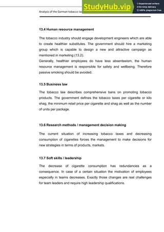 Analysis of the German tobacco tax policy page 23
13.4 Human resource management
The tobacco industry should engage development engineers which are able
to create healthier substitutes. The government should hire a marketing
group which is capable to design a new and attractive campaign as
mentioned in marketing (13.2).
Generally, healthier employees do have less absenteeism, the human
resource management is responsible for safety and wellbeing. Therefore
passive smoking should be avoided.
13.5 Business law
The tobacco law describes comprehensive bans on promoting tobacco
products. The government defines the tobacco taxes per cigarette or kilo
shag, the minimum retail price per cigarette and shag as well as the number
of units per package.
13.6 Research methods / management decision making
The current situation of increasing tobacco taxes and decreasing
consumption of cigarettes forces the management to make decisions for
new strategies in terms of products, markets.
13.7 Soft skills / leadership
The decrease of cigarette consumption has redundancies as a
consequence. In case of a certain situation the motivation of employees
especially in teams decreases. Exactly those changes are real challenges
for team leaders and require high leadership qualifications.
 
