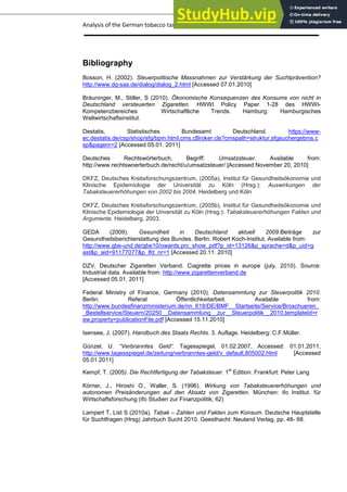 Analysis of the German tobacco tax policy page 24
Bibliography
Bosson, H. (2002). Steuerpolitische Massnahmen zur Verstärkung der Suchtprävention?
http://www.dg-sas.de/dialog/dialog_2.html [Accessed 07.01.2010]
Bräuninger, M., Stiller, S (2010). Ökonomische Konsequenzen des Konsums von nicht in
Deutschland versteuerten Zigaretten. HWWI Policy Paper 1-28 des HWWI-
Kompetenzbereiches Wirtschaftliche Trends. Hamburg: Hamburgisches
Weltwirtschaftsinstitut.
Destatis, Statistisches Bundesamt Deutschland. https://www-
ec.destatis.de/csp/shop/sfg/bpm.html.cms.cBroker.cls?cmspath=struktur,sfgsuchergebnis.c
sp&pagenr=2 [Accessed 05.01. 2011]
Deutsches Rechtswörterbuch, Begriff: Umsatzsteuer. Available from:
http://www.rechtswoerterbuch.de/recht/u/umsatzsteuer/ [Accessed November 20, 2010]
DKFZ, Deutsches Krebsforschungszentrum, (2005a), Institut für Gesundheitsökonomie und
Klinische Epidemiologie der Universität zu Köln (Hrsg.): Auswirkungen der
Tabaksteuererhöhungen von 2002 bis 2004. Heidelberg und Köln
DKFZ, Deutsches Krebsforschungszentrum, (2005b), Institut für Gesundheitsökonomie und
Klinische Epidemiologie der Unversität zu Köln (Hrsg.): Tabaksteuererhöhungen Fakten und
Argumente. Heidelberg, 2003.
GEDA (2009). Gesundheit in Deutschland aktuell 2009.Beiträge zur
Gesundheitsberichterstattung des Bundes. Berlin: Robert Koch-Institut. Available from:
http://www.gbe-und.de/gbe10/owards.prc_show_pdf?p_id=13126&p_sprache=d&p_uid=g
ast&p_aid=91177077&p_lfd_nr=1 [Accessed 20.11. 2010]
DZV, Deutscher Zigaretten Verband. Ciagrette prices in europe (july, 2010). Source:
Industrial data. Available from: http://www.zigarettenverband.de
[Accessed 05.01. 2011]
Federal Ministry of Finance, Germany (2010). Datensammlung zur Steuerpolitik 2010.
Berlin: Referat Öffentlichkeitarbeit. Available from:
http://www.bundesfinanzministerium.de/nn_618/DE/BMF__Startseite/Service/Broschueren_
_Bestellservice/Steuern/20250__Datensammlung__zur__Steuerpolitik__2010,templateId=r
aw,property=publicationFile.pdf [Accessed 15.11.2010]
Isensee, J. (2007). Handbuch des Staats Rechts. 3. Auflage. Heidelberg: C.F.Müller.
Günzel, U. “Verbranntes Geld“. Tagesspiegel, 01.02.2007, Accessed: 01.01.2011,
http://www.tagesspiegel.de/zeitung/verbranntes-geld/v_default,805002.html [Accessed
05.01.2011]
Kempf, T. (2005). Die Rechtfertigung der Tabaksteuer. 1
st
Edition. Frankfurt: Peter Lang
Körner, J., Hiroshi O., Waller, S. (1996). Wirkung von Tabaksteuererhöhungen und
autonomen Preisänderungen auf den Absatz von Zigaretten. München: ifo Institut. für
Wirtschaftsforschung (ifo Studien zur Finanzpolitik; 62)
Lampert T, List S (2010a). Tabak – Zahlen und Fakten zum Konsum. Deutsche Hauptstelle
für Suchtfragen (Hrsg) Jahrbuch Sucht 2010. Geesthacht: Neuland Verlag, pp. 48- 68.
 