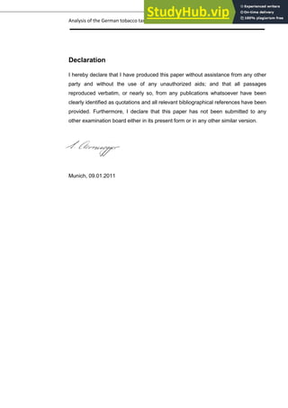 Analysis of the German tobacco tax policy page 26
Declaration
I hereby declare that I have produced this paper without assistance from any other
party and without the use of any unauthorized aids; and that all passages
reproduced verbatim, or nearly so, from any publications whatsoever have been
clearly identified as quotations and all relevant bibliographical references have been
provided. Furthermore, I declare that this paper has not been submitted to any
other examination board either in its present form or in any other similar version.
Munich, 09.01.2011
 