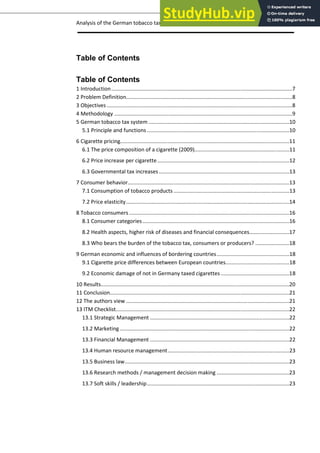 Analysis of the German tobacco tax policy page 3
Table of Contents
Table of Contents
1 Introduction..........................................................................................................................7
2 Problem Definition................................................................................................................8
3 Objectives .............................................................................................................................8
4 Methodology ........................................................................................................................9
5 German tobacco tax system ...............................................................................................10
5.1 Principle and functions ................................................................................................10
6 Cigarette pricing..................................................................................................................11
6.1 The price composition of a cigarette (2009)................................................................11
6.2 Price increase per cigarette.........................................................................................12
6.3 Governmental tax increases........................................................................................13
7 Consumer behavior.............................................................................................................13
7.1 Consumption of tobacco products ..............................................................................13
7.2 Price elasticity..............................................................................................................14
8 Tobacco consumers ............................................................................................................16
8.1 Consumer categories...................................................................................................16
8.2 Health aspects, higher risk of diseases and financial consequences...........................17
8.3 Who bears the burden of the tobacco tax, consumers or producers? .......................18
9 German economic and influences of bordering countries.................................................18
9.1 Cigarette price differences between European countries...........................................18
9.2 Economic damage of not in Germany taxed cigarettes ..............................................18
10 Results...............................................................................................................................20
11 Conclusion.........................................................................................................................21
12 The authors view ..............................................................................................................21
13 ITM Checklist.....................................................................................................................22
13.1 Strategic Management ..............................................................................................22
13.2 Marketing ..................................................................................................................22
13.3 Financial Management ..............................................................................................22
13.4 Human resource management..................................................................................23
13.5 Business law...............................................................................................................23
13.6 Research methods / management decision making .................................................23
13.7 Soft skills / leadership................................................................................................23
 