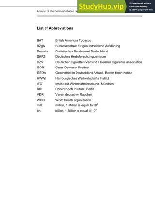 Analysis of the German tobacco tax policy page 4
List of Abbreviations
BAT British American Tobacco
BZgA Bundeszentrale für gesundheitliche Aufklärung
Destatis Statistisches Bundesamt Deutschland
DKFZ Deutsches Krebsforschungszentrum
DZV Deutscher Zigaretten Verband / German cigarettes association
GDP Gross Domestic Product
GEDA Gesundheit in Deutschland Aktuell, Robert Koch Institut
HWWI Hamburgisches Weltwirtschafts Institut
IFO Institut für Wirtschaftsforschung, München
RKI Robert Koch Institute, Berlin
VDR Verein deutscher Raucher
WHO World health organization
mill. million, 1 Million is equal to 106
bn. billion, 1 Billion is equal to 109
 