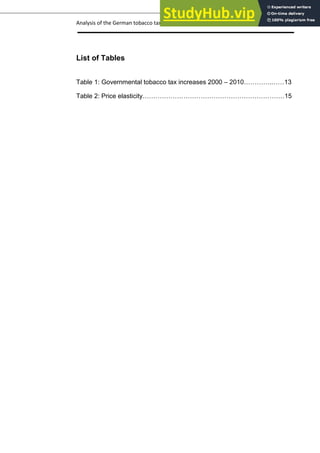 Analysis of the German tobacco tax policy page 6
List of Tables
Table 1: Governmental tobacco tax increases 2000 – 2010………….……13
Table 2: Price elasticity…………………………………………………………15
 