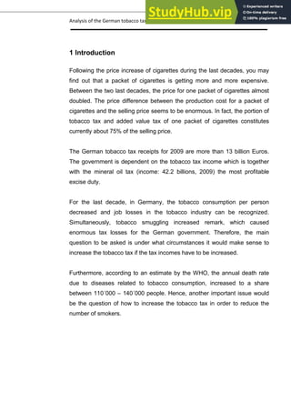 Analysis of the German tobacco tax policy page 7
1 Introduction
Following the price increase of cigarettes during the last decades, you may
find out that a packet of cigarettes is getting more and more expensive.
Between the two last decades, the price for one packet of cigarettes almost
doubled. The price difference between the production cost for a packet of
cigarettes and the selling price seems to be enormous. In fact, the portion of
tobacco tax and added value tax of one packet of cigarettes constitutes
currently about 75% of the selling price.
The German tobacco tax receipts for 2009 are more than 13 billion Euros.
The government is dependent on the tobacco tax income which is together
with the mineral oil tax (income: 42.2 billions, 2009) the most profitable
excise duty.
For the last decade, in Germany, the tobacco consumption per person
decreased and job losses in the tobacco industry can be recognized.
Simultaneously, tobacco smuggling increased remark, which caused
enormous tax losses for the German government. Therefore, the main
question to be asked is under what circumstances it would make sense to
increase the tobacco tax if the tax incomes have to be increased.
Furthermore, according to an estimate by the WHO, the annual death rate
due to diseases related to tobacco consumption, increased to a share
between 110´000 – 140´000 people. Hence, another important issue would
be the question of how to increase the tobacco tax in order to reduce the
number of smokers.
 