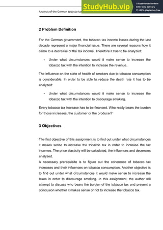 Analysis of the German tobacco tax policy page 8
2 Problem Definition
For the German government, the tobacco tax income losses during the last
decade represent a major financial issue. There are several reasons how it
came to a decrease of the tax income. Therefore it has to be analyzed:
- Under what circumstances would it make sense to increase the
tobacco tax with the intention to increase the revenue.
The influence on the state of health of smokers due to tobacco consumption
is considerable. In order to be able to reduce the death rate it has to be
analyzed:
- Under what circumstances would it make sense to increase the
tobacco tax with the intention to discourage smoking.
Every tobacco tax increase has to be financed. Who really bears the burden
for those increases, the customer or the producer?
3 Objectives
The first objective of this assignment is to find out under what circumstances
it makes sense to increase the tobacco tax in order to increase the tax
incomes. The price elasticity will be calculated, the influences and decencies
analyzed.
A necessary prerequisite is to figure out the coherence of tobacco tax
increases and their influences on tobacco consumption. Another objective is
to find out under what circumstances it would make sense to increase the
taxes in order to discourage smoking. In this assignment, the author will
attempt to discuss who bears the burden of the tobacco tax and present a
conclusion whether it makes sense or not to increase the tobacco tax.
 