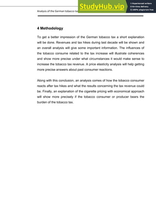 Analysis of the German tobacco tax policy page 9
4 Methodology
To get a better impression of the German tobacco tax a short explanation
will be done. Revenues and tax hikes during last decade will be shown and
an overall analysis will give some important information. The influences of
the tobacco consume related to the tax increase will illustrate coherences
and show more precise under what circumstances it would make sense to
increase the tobacco tax revenue. A price elasticity analysis will help getting
more precise answers about past consumer reactions.
Along with this conclusion, an analysis comes of how the tobacco consumer
reacts after tax hikes and what the results concerning the tax revenue could
be. Finally, an explanation of the cigarette pricing with economical approach
will show more precisely if the tobacco consumer or producer bears the
burden of the tobacco tax.
 