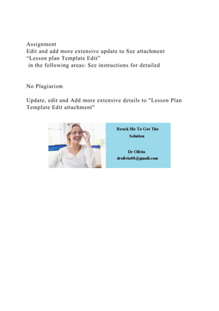 Assignment
Edit and add more extensive update to See attachment
“Lesson plan Template Edit”
in the following areas: See instructions for detailed
No Plagiarism
Update, edit and Add more extensive details to "Lesson Plan
Template Edit attachment"
 