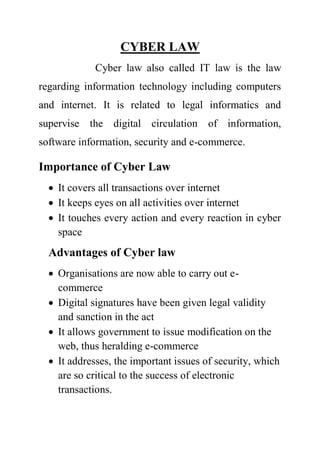 CYBER LAW
Cyber law also called IT law is the law
regarding information technology including computers
and internet. It is related to legal informatics and
supervise the digital circulation of information,
software information, security and e-commerce.
Importance of Cyber Law
 It covers all transactions over internet
 It keeps eyes on all activities over internet
 It touches every action and every reaction in cyber
space
Advantages of Cyber law
 Organisations are now able to carry out e-
commerce
 Digital signatures have been given legal validity
and sanction in the act
 It allows government to issue modification on the
web, thus heralding e-commerce
 It addresses, the important issues of security, which
are so critical to the success of electronic
transactions.
 