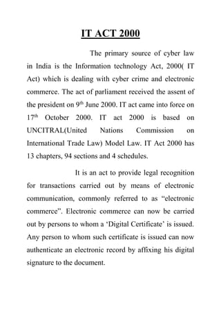 IT ACT 2000
The primary source of cyber law
in India is the Information technology Act, 2000( IT
Act) which is dealing with cyber crime and electronic
commerce. The act of parliament received the assent of
the president on 9th
June 2000. IT act came into force on
17th
October 2000. IT act 2000 is based on
UNCITRAL(United Nations Commission on
International Trade Law) Model Law. IT Act 2000 has
13 chapters, 94 sections and 4 schedules.
It is an act to provide legal recognition
for transactions carried out by means of electronic
communication, commonly referred to as “electronic
commerce”. Electronic commerce can now be carried
out by persons to whom a ‘Digital Certificate’ is issued.
Any person to whom such certificate is issued can now
authenticate an electronic record by affixing his digital
signature to the document.
 