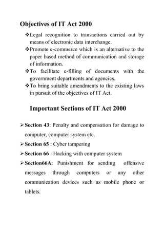 Objectives of IT Act 2000
Legal recognition to transactions carried out by
means of electronic data interchange.
Promote e-commerce which is an alternative to the
paper based method of communication and storage
of information.
To facilitate e-filling of documents with the
government departments and agencies.
To bring suitable amendments to the existing laws
in pursuit of the objectives of IT Act.
Important Sections of IT Act 2000
Section 43: Penalty and compensation for damage to
computer, computer system etc.
Section 65 : Cyber tampering
Section 66 : Hacking with computer system
Section66A: Punishment for sending offensive
messages through computers or any other
communication devices such as mobile phone or
tablets.
 