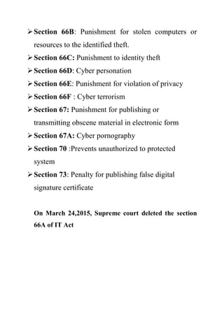Section 66B: Punishment for stolen computers or
resources to the identified theft.
Section 66C: Punishment to identity theft
Section 66D: Cyber personation
Section 66E: Punishment for violation of privacy
Section 66F : Cyber terrorism
Section 67: Punishment for publishing or
transmitting obscene material in electronic form
Section 67A: Cyber pornography
Section 70 :Prevents unauthorized to protected
system
Section 73: Penalty for publishing false digital
signature certificate
On March 24,2015, Supreme court deleted the section
66A of IT Act
 