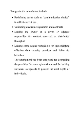 Changes in the amendment include:
 Redefining terms such as “communication device”
to reflect current use
 Validating electronic signatures and contracts
 Making the owner of a given IP address
responsible for content accessed or distributed
through it.
 Making corporations responsible for implementing
effective data security practices and liable for
breaches.
The amendment has been criticized for decreasing
the penalties for some cybercrimes and for lacking
sufficient safeguards to protect the civil rights of
individuals.
 