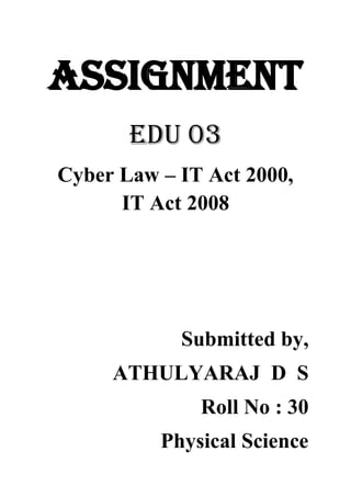 ASSIGNMENT
EDU 03
Cyber Law – IT Act 2000,
IT Act 2008
Submitted by,
ATHULYARAJ D S
Roll No : 30
Physical Science
 