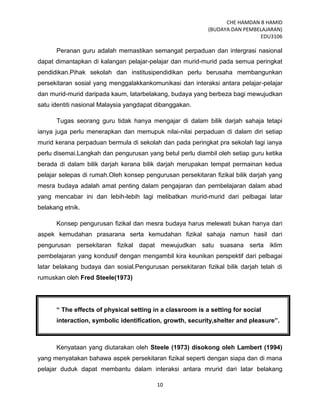 CHE HAMDAN B HAMID
(BUDAYA DAN PEMBELAJARAN)
EDU3106
10
Peranan guru adalah memastikan semangat perpaduan dan intergrasi nasional
dapat dimantapkan di kalangan pelajar-pelajar dan murid-murid pada semua peringkat
pendidikan.Pihak sekolah dan institusipendidikan perlu berusaha membangunkan
persekitaran sosial yang menggalakkankomunikasi dan interaksi antara pelajar-pelajar
dan murid-murid daripada kaum, latarbelakang, budaya yang berbeza bagi mewujudkan
satu identiti nasional Malaysia yangdapat dibanggakan.
Tugas seorang guru tidak hanya mengajar di dalam bilik darjah sahaja tetapi
ianya juga perlu menerapkan dan memupuk nilai-nilai perpaduan di dalam diri setiap
murid kerana perpaduan bermula di sekolah dan pada peringkat pra sekolah lagi ianya
perlu disemai.Langkah dan pengurusan yang betul perlu diambil oleh setiap guru ketika
berada di dalam bilik darjah kerana bilik darjah merupakan tempat permainan kedua
pelajar selepas di rumah.Oleh konsep pengurusan persekitaran fizikal bilik darjah yang
mesra budaya adalah amat penting dalam pengajaran dan pembelajaran dalam abad
yang mencabar ini dan lebih-lebih lagi melibatkan murid-murid dari pelbagai latar
belakang etnik.
Konsep pengurusan fizikal dan mesra budaya harus melewati bukan hanya dari
aspek kemudahan prasarana serta kemudahan fizikal sahaja namun hasil dari
pengurusan persekitaran fizikal dapat mewujudkan satu suasana serta iklim
pembelajaran yang kondusif dengan mengambil kira keunikan perspektif dari pelbagai
latar belakang budaya dan sosial.Pengurusan persekitaran fizikal bilik darjah telah di
rumuskan oleh Fred Steele(1973)
“ The effects of physical setting in a classroom is a setting for social
interaction, symbolic identification, growth, security,shelter and pleasure”.
Kenyataan yang diutarakan oleh Steele (1973) disokong oleh Lambert (1994)
yang menyatakan bahawa aspek persekitaran fizikal seperti dengan siapa dan di mana
pelajar duduk dapat membantu dalam interaksi antara mrurid dari latar belakang
 