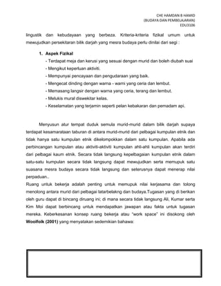 CHE HAMDAN B HAMID
(BUDAYA DAN PEMBELAJARAN)
EDU3106
11
lingustik dan kebudayaan yang berbeza. Kriteria-kriteria fizikal umum untuk
mewujudkan persekitaran bilik darjah yang mesra budaya perlu dinilai dari segi :
1. Aspek Fizikal
- Terdapat meja dan kerusi yang sesuai dengan murid dan boleh diubah suai
- Mengikut keperluan aktiviti.
- Mempunyai pencayaan dan pengudaraan yang baik.
- Mengecat dinding dengan warna - warni yang ceria dan lembut.
- Memasang langsir dengan warna yang ceria, terang dan lembut.
- Melukis mural diswekitar kelas.
- Keselamatan yang terjamin seperti pelan kebakaran dan pemadam api.
Menyusun atur tempat duduk semula murid-murid dalam bilik darjah supaya
terdapat kesamarataan taburan di antara murid-murid dari pelbagai kumpulan etnik dan
tidak hanya satu kumpulan etnik dikelompokkan dalam satu kumpulan. Apabila ada
perbincangan kumpulan atau aktiviti-aktiviti kumpulan ahli-ahli kumpulan akan terdiri
dari pelbagai kaum etnik. Secara tidak langsung kepelbagaian kumpulan etnik dalam
satu-satu kumpulan secara tidak langsung dapat mewujudkan serta memupuk satu
suasana mesra budaya secara tidak langsung dan seterusnya dapat menerap nilai
perpaduan..
Ruang untuk bekerja adalah penting untuk memupuk nilai kerjasama dan tolong
menolong antara murid dari pelbagai latarbelakng dan budaya.Tugasan yang di berikan
oleh guru dapat di bincang diruang ini; di mana secara tidak langsung Ali, Kumar serta
Kim Moi dapat berbincang untuk mendapatkan jawapan atau fakta untuk tugasan
mereka. Keberkesanan konsep ruang bekerja atau “work space” ini disokong oleh
Woolfolk (2001) yang menyatakan sedemikian bahawa:
 