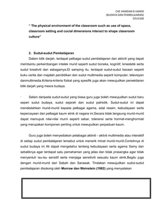 CHE HAMDAN B HAMID
(BUDAYA DAN PEMBELAJARAN)
EDU3106
12
“ The physical environment of the classroom such as use of space,
classroom setting and cocial dimensions interact to shape classroom
culture”
2. Sudut-sudut Pembelajaran
Dalam bilik darjah, terdapat pelbagai sudut pembelajaran dan aktiviti yang dapat
membantu perkembangan intelek murid seperti sudut boneka, kognitif, kinestetik serta
sudut kreativiti dan sebagainya.Di samping itu, terdapat sudut-sudut bacaan seperti
buku cerita dan majalah pendidikan dan sudut multimedia seperti komputer, televisyen
danmultimedia.Kriteria-kriteria fizikal yang spesifik juga akan mewujudkan persekitaran
bilik darjah yang mesra budaya.
· Selain daripada sudut-sudut yang biasa guru juga boleh mewujudkan sudut baru
seperi sudut budaya, sudut sejarah dan sudut patriotik. Sudut-sudut ini dapat
mendedahkan murid-murid kepada pelbagai agama, adat resam, kebudayaan serta
kepercayaan dari pelbagai kaum etnik di negara ini.Secara tidak langsung murid-murid
dapat memupuk nilai-nilai murni seperti sabar, toleransi serta hormat-menghormati
yang merupakan komponen penting untuk mewujudkan perpaduan kaum.
Guru juga boleh menyediakan pelabagai aktiviti - aktivti multimedia atau interaktif
di setiap sudut pembelajaran tersebut untuk menarik minat murid-murid.Contohnya di
sudut budaya ini Ali dapat mengetahui tentang kebudayaan serta agama Samy dan
sebaliknya agar terdapat satu pemahaman yang jelas dan tidak prasangka agar tidak
menyentuh isu-isu sensitif serta menjaga sensitiviti sesuatu kaum etnik.Begitu juga
dengan murid-murid dari Sabah dan Sarawak. Tindakan mewujudkan sudut-sudut
pembelajaran disokong oleh Morrow dan Weinstein (1982) yang menyatakan
 