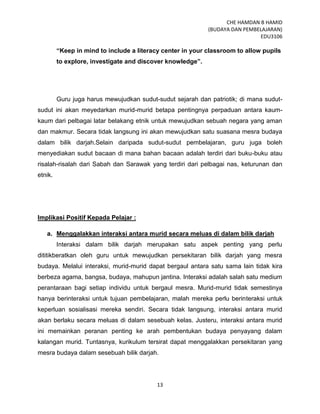 CHE HAMDAN B HAMID
(BUDAYA DAN PEMBELAJARAN)
EDU3106
13
“Keep in mind to include a literacy center in your classroom to allow pupils
to explore, investigate and discover knowledge”.
Guru juga harus mewujudkan sudut-sudut sejarah dan patriotik; di mana sudut-
sudut ini akan meyedarkan murid-murid betapa pentingnya perpaduan antara kaum-
kaum dari pelbagai latar belakang etnik untuk mewujudkan sebuah negara yang aman
dan makmur. Secara tidak langsung ini akan mewujudkan satu suasana mesra budaya
dalam bilik darjah.Selain daripada sudut-sudut pembelajaran, guru juga boleh
menyediakan sudut bacaan di mana bahan bacaan adalah terdiri dari buku-buku atau
risalah-risalah dari Sabah dan Sarawak yang terdiri dari pelbagai nas, keturunan dan
etnik.
Implikasi Positif Kepada Pelajar :
a. Menggalakkan interaksi antara murid secara meluas di dalam bilik darjah
Interaksi dalam bilik darjah merupakan satu aspek penting yang perlu
dititikberatkan oleh guru untuk mewujudkan persekitaran bilik darjah yang mesra
budaya. Melalui interaksi, murid-murid dapat bergaul antara satu sama lain tidak kira
berbeza agama, bangsa, budaya, mahupun jantina. Interaksi adalah salah satu medium
perantaraan bagi setiap individu untuk bergaul mesra. Murid-murid tidak semestinya
hanya berinteraksi untuk tujuan pembelajaran, malah mereka perlu berinteraksi untuk
keperluan sosialisasi mereka sendiri. Secara tidak langsung, interaksi antara murid
akan berlaku secara meluas di dalam sesebuah kelas. Justeru, interaksi antara murid
ini memainkan peranan penting ke arah pembentukan budaya penyayang dalam
kalangan murid. Tuntasnya, kurikulum tersirat dapat menggalakkan persekitaran yang
mesra budaya dalam sesebuah bilik darjah.
 