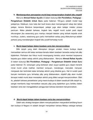 CHE HAMDAN B HAMID
(BUDAYA DAN PEMBELAJARAN)
EDU3106
14
b. Membangunkan pencapaian murid bagi mengurangkan tingkah laku negatif
Menurut Ahmad Rafaai Ayudin di dalam bukunya Siri Pendidikan, Pedagogi :
Pengetahuan Didaktik Untuk Guru pada halaman 193,guru adalah model bagi
pelajarnya. Kelakuan, tutur kata dan budi bicara akan mempengaruhi sikap dan tabiat
pelajar, kerana Bandura berpendapat, pelajar juga akan belajar melalui proses
peniruan. Maka jelaslah bahawa, tingkah laku negatif murid sudah pasti dapat
dikurangkan jika seseorang guru mampu menjadi teladan yang terbaik kepada anak
muridnya. Justeru, seseorang guru perlu memastikan setiap yang dilakukannya adalah
perkara yang mendatangkan tingkah laku positif terhadap murid.
c. Murid dapat belajar dalam keadaan ceria dan menyeronokkan
Bilik darjah yang telah diterapkan dengan amalan mesra budaya dapat
memastikan semua ahli kelas sentiasa berada dalam keadaan bersedia setiap kali p&p
dijalankan. Perhatian dan fokus murid merangsang mereka untuk memberi kerjasama
kepada guru dalam setiap aktiviti yang dilaksanakan. Menurut Ahmad Rafaai Ayudin
di dalam bukunya Siri Pendidikan, Pedagogi : Pengetahuan Didaktik Untuk Guru
pada halaman 70, ransangan yang berkesan akan wujud apabila guru dapat menarik
minat murid untuk melihat, memberi tumpuan, mendengar, mencatat, menyoal,
menjawab dan bertindak balas terhadap aktiviti yang dikelola guru. Hal ini sudah pasti
banyak membantu guru terhadap p&p yang dilaksanakan, objektif p&p akan mudah
tercapai malah murid akan merasakan aktiviti yang dilalui sangat menyeronokkan. Oleh
itu, jelaslah bahawa persekitaran yang mesra budaya di dalam sesebuah bilik darjah itu,
sangat membantu bagi memastikan sesuatu p&p yang dijalankan guru berlaku dalam
keadaan ceria dan menggalakkan penggunaan bahasa standard menyeronokkan.
d. Murid dapat belajar dalam keadaan ceria dan menyeronokkan
Salah satu strategi kerajaan dalam menyatupadukan masyarakat berbilang kaum
dan budaya di Negara ini adalah dengan menjadikan bahasa Melayu sebagai bahasa
 