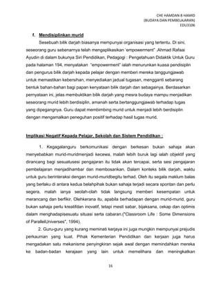 CHE HAMDAN B HAMID
(BUDAYA DAN PEMBELAJARAN)
EDU3106
16
f. Mendisiplinkan murid
Sesebuah bilik darjah biasanya mempunyai organisasi yang tertentu. Di sini,
seseorang guru sebenarnya telah mengaplikasikan „empowerment” .Ahmad Rafaai
Ayudin di dalam bukunya Siri Pendidikan, Pedagogi : Pengetahuan Didaktik Untuk Guru
pada halaman 194, menyatakan “empowerment” ialah menurunkan kuasa pendisiplin
dan pengurus bilik darjah kepada pelajar dengan memberi mereka tanggungjawab
untuk memastikan kebersihan, menyediakan jadual tugasan, mengganti sebarang
bentuk bahan-bahan bagi papan kenyataan bilik darjah dan sebagainya. Berdasarkan
pernyataan ini, jelas membuktikan bilik darjah yang mesra budaya mampu menjadikan
seseorang murid lebih berdisiplin, amanah serta bertanggungjawab terhadap tugas
yang dipegangnya. Guru dapat membimbing murid untuk menjadi lebih berdisiplin
dengan mengamalkan peneguhan positif terhadap hasil tugas murid.
Implikasi Negatif Kepada Pelajar, Sekolah dan Sistem Pendidikan :
1. Kegagalanguru berkomunikasi dengan berkesan bukan sahaja akan
menyebabkan murid-muridmenjadi kecewa, malah lebih buruk lagi ialah objektif yang
dirancang bagi sesuatusesi pengajaran itu tidak akan tercapai, serta sesi pengajaran
pembelajaran menjadihambar dan membosankan. Dalam konteks bilik darjah, waktu
untuk guru berinteraksi dengan murid-muridbegitu terhad. Oleh itu segala maklum balas
yang berlaku di antara kedua belahpihak bukan sahaja terjadi secara spontan dan perlu
segera, malah ianya seolah-olah tidak langsung memberi kesempatan untuk
merancang dan berfikir. Olehkerana itu, apabila berhadapan dengan murid-murid, guru
bukan sahaja perlu kreatifdan inovatif, tetapi mesti sabar, bijaksana, cekap dan optimis
dalam menghadapisesuatu situasi serta cabaran.("Classroom Life : Some Dimensions
of ParallelUniverses", 1994).
2. Guru-guru yang kurang meminati kerjaya ini juga mungkin mempunyai prejudis
perkauman yang kuat. Pihak Kementerian Pendidikan dan kerjaan juga harus
mengadakan satu mekanisme penyingkiran sejak awal dengan memindahkan mereka
ke badan-badan kerajaan yang lain untuk memelihara dan meningkatkan
 