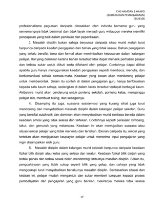 CHE HAMDAN B HAMID
(BUDAYA DAN PEMBELAJARAN)
EDU3106
17
profesionalisme peguruan daripada dirosakkan oleh individu bernama guru yang
sememangnya tidak berminat dan tidak layak menjadi guru walaupun mereka memiliki
pencapaian yang baik dalam penilaian dan peperiksaan.
3. Masalah disiplin bukan sahaja berpunca daripada sikap murid malah turut
berpunca daripada kaedah pengajaran dan bahan yang tidak sesuai. Bahan pengajaran
yang terlalu bersifat lama dan formal akan menimbulkan kebosanan dalam kalangan
pelajar. Hal yang demikian kerana bahan tersebut tidak dapat menarik perhatian pelajar
dan terlaku sukar untuk diikuti serta difahami oleh pelajar. Contohnya dapat dilihat
apabila guru hanya menggunakan kaedah pengajaran seperti membaca, menulis, dan
berkomunikasi sehala semata-mata. Keadaan yang bosan akan mendorong pelajar
untuk memberontak. Selain itu contoh di dalam pengajaran guru hanya berfokuskan
kepada satu kaum sahaja, sedangkan di dalam kelas tersebut terdapat berbagai kaum.
Akibatnya murid akan cenderung untuk ponteng sekolah, ponteng kelas, menganggu
pelajar lain, membuat bising, dan sebagainya.
4. Disamping itu juga, suasana sosioemosi yang kurang sihat juga turut
mendorong dan menyebabkan masalah disiplin dalam kalangan pelajar sekolah. Guru
yang bersifat autokratik dan dominan akan menyebabkan murid sentiasa berada dalam
keadaan emosi yang tidak selesa dan tertekan. Contohnya seperti perasaan bimbang,
takut, dan gemuruh yang melampau. Keadaan ini akan mewujudkan suasana atau
situasi emosi pelajar yang tidak menentu dan tertekan. Ekoran daripada itu, emosi yang
tertekan akan menjejaskan keupayan pelajar untuk menerima input pengajaran yang
ingin disampaikan oleh guru.
5. Masalah disiplin dalam kalangan murid sekolah berpunca daripada keadaan
fizikal bilik darjah atau kelas yang selesa dan teratur. Keadaan fizikal bilik darjah yang
terlalu panas dan terlalu sesak boleh mendorong timbulnya masalah disiplin. Selain itu,
pengcahayaan yang tidak cukup seperti bilik yang gelap, dan cahaya yang tidak
mengcukupi turut menyebabkan berlakunya masalah disiplin. Berdasarkan situasi dan
kedaan ini, pelajar mudah mengantuk dan sukar memberi tumpuan kepada proses
pembelajaran dan pengajaran yang guru berikan. Sekiranya mereka tidak selesa
 