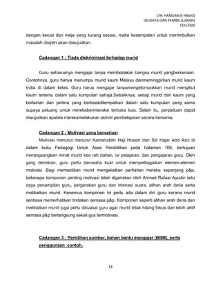 CHE HAMDAN B HAMID
(BUDAYA DAN PEMBELAJARAN)
EDU3106
18
dengan kerusi dan meja yang kurang sesuai, maka kesempatan untuk menimbulkan
masalah disiplin akan diwujudkan.
Cadangan 1 : Tiada diskriminasi terhadap murid
Guru seharusnya mengajar tanpa membezakan bangsa murid yangberkenaan.
Contohnya, guru hanya menumpu murid kaum Melayu danmeminggirkan murid kaum
India di dalam kelas. Guru harus mengajar tanpamengelompokkan murid mengikut
kaum tertentu dalam satu kumpulan sahaja.Sebaliknya, setiap murid dari kaum yang
berlainan dan jantina yang berbezaditempatkan dalam satu kumpulan yang sama
supaya peluang untuk merekaberinteraksi terbuka luas. Selain itu, perpaduan dapat
diwujudkan apabila merekamelakukan aktiviti pembelajaran secara bersama.
Cadangan 2 : Motivasi yang bervariasi
Motivasi menurut menurut Kamaruddin Haji Hussin dan Siti Hajar Abd Aziz di
dalam buku Pedagogi Untuk Asas Pendidikan pada halaman 106, bertujuan
merangsangkan minat murid kea rah bahan, isi pelajaran, dan pengajaran guru. Oleh
yang demikian, guru perlu berusaha kuat untuk mempelbagaikan elemen-elemen
motivasi. Bagi memastikan murid mengekalkan perhatian mereka sepanjang p&p,
beberapa komponen penting motivasi telah digariskan oleh Ahmad Rafaai Ayudin iaitu
daya penampilan guru, pergerakan guru dan intonasi suara, alihan arah deria serta
melibatkan murid. Kesemua komponen ini perlu ada dalam diri guru kerana murid
sentiasa memerhatikan tindakan semasa p&p. Komponen seperti alihan arah deria dan
melibatkan murid juga perlu dikuasai guru agar murid tidak hilang fokus dan lebih aktif
semasa p&p berlangsung sekali gus termotivasi.
Cadangan 3 : Pemilihan sumber, bahan bantu mengajar (BBM), serta
penggunaan contoh.
 