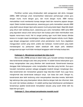 CHE HAMDAN B HAMID
(BUDAYA DAN PEMBELAJARAN)
EDU3106
19
Pemilihan sumber yang dimaksudkan ialah penggunaan alat abntu mengajar
(ABM). ABM berfungsi untuk menambahkan kelancaran perhubungan antara guru
dengan murid, murid dengan guru, dan murid dengan murid. ABM mampu
memudahkan murid membentuk konsep dengan betul dan menerima pejaran dengan
cepat. Dalam konteks kesesuaiannya, seseorang guru perlu memastikan sesuatu ABM
yang dipilih sesuai dengan tajuk serta sasaran murid yang bakal diajari. Bagi bilik darjah
yang dihuni oleh berbilang kaum, seseorang guru perlu memastikan ABM serta BBM
yang digunakan sesuai untuk semua kaum dan budaya yakni tidak menimbulkan resis
kepada mana-mana murid. Hal ini sangat penting agar murid tidak berasa ditindas
kerana ini mungkin dapat mendatngkan implikasi negatif kepada individu murid. Begitu
juga dengan penggunaan contoh-contoh untuk pemahaman murid. Guru digalakkan
menggunakan contoh yang kokrit, praktis dan berkesan. Contoh-contoh yang boleh
mendatangkan isu perkauman dalam sesebuah bilik darjah perlu dielakkan
penggunaannya agar murid tidak mendapat tanggapan salah terhadap budaya lain.
Cadangan 4 : Menghargai pendapat dan idea murid
Menurut Ziv, (1976) semasa di dalam kelas, guru haruslah sentiasa menghargai
idea kanak-kanak sebagai suatu idea yang bernilai. Ini adalah kerana kebanyakan guru
kerap mengenepikan idea yang diberikan oleh kanak-kanak. Kanak-kanak biasanya
dianggap tidak berkeupayaan untuk menghasilkan idea-idea yang bernilai. Guru-guru
haruslah memainkan peranan sebagai penggalak kreativiti dengan menghargai idea-
idea kanak-kanak dan menawarkan ganjaran bagi idea-idea kreatif. Guru juga harus
menghormati idea kanak-kanak walaupun ianya luar biasa dan aneh. Dengan itu,
kanak-kanak akan lebih terdorong untuk menyampaikan idea-idea mereka, lebih-lebih
lagi sekiranya idea yang disampaikan dahulu diterima dengan baik dan dihormati, tidak
kira aneh dan berbeza sekalipun. Ini adalah penting bagi keberkesanan pembelajaran
terutamanya apabila kanak-kanak menyatakan sesuatu yang susah dinilai oleh ibu
bapa dan guru-guru.
Cadangan 5 : Guru sebagai penyelesaian masalah murid
 