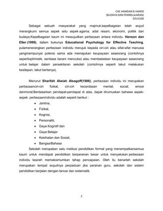 CHE HAMDAN B HAMID
(BUDAYA DAN PEMBELAJARAN)
EDU3106
2
Sebagai sebuah masyarakat yang majmuk,kepelbagaian telah wujud
merangkumi semua aspek iaitu aspek agama, adat resam, ekonomi, politik dan
budaya.Kepelbagaian kaum ini mewujudkan perbezaan antara individu. Henson dan
Eller (1999), dalam bukunya Educational Psychology for Effective Teaching,
pulamenerangkan perbezaan individu merujuk kepada ciri-ciri atau sifat-sifat manusia
yangmempunyai potensi sama ada memajukan keupayaan seseorang (contohnya
sepertioptimistik, sentiasa berani mencuba) atau membataskan keupayaan seseorang
untuk belajar dalam persekitaran sekolah (contohnya seperti takut melakukan
kesilapan, takut bertanya).
Menurut Sharifah Alwiah Alsagoff(1986), perbezaan individu ini merupakan
perbezaanciri-ciri fizikal, ciri-ciri kecerdasan mental, social, emosi
danmoral.Berdasarkan pendapat-pendapat di atas, dapat dirumuskan bahawa aspek-
aspek perbezaanindividu adalah seperti berikut :
Jantina,
Fizikal,
Kognisi,
Personaliti,
Gaya Kognitif dan
Gaya Belajar
Kesihatan dan Sosial,
Bangsa/Bahasa
Sekolah merupakan satu institusi pendidikan formal yang menempatkansemua
kaum untuk mendapat pendidikan berperanan besar untuk menyatukan perbezaan
individu kearah memaksimumkan tahap pencapaian. Oleh itu benarlah sekolah
merupakan tempat wujudnya perpaduan jika peranan guru, sekolah dan sistem
pendidikan berjalan dengan lancar dan sistematik.
 