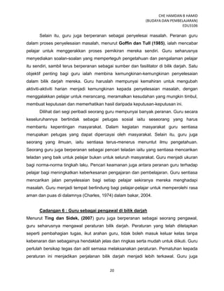 CHE HAMDAN B HAMID
(BUDAYA DAN PEMBELAJARAN)
EDU3106
20
Selain itu, guru juga berperanan sebagai penyelesai masalah. Peranan guru
dalam proses penyelesaian masalah, menurut Goffin dan Tull (1985), ialah mencabar
pelajar untuk menggerakkan proses pemikiran mereka sendiri. Guru seharusnya
menyediakan soalan-soalan yang memperteguh pengetahuan dan pengalaman pelajar
itu sendiri, sambil terus berperanan sebagai sumber dan fasilitator di bilik darjah. Satu
objektif penting bagi guru ialah membina kemungkinan-kemungkinan penyelesaian
dalam bilik darjah mereka. Guru haruslah mempunyai kemahiran untuk mengubah
aktiviti-aktiviti harian menjadi kemungkinan kepada penyelesaian masalah, dengan
menggalakkan pelajar untuk merancang, meramalkan kesudahan yang mungkin timbul,
membuat keputusan dan memerhatikan hasil daripada keputusan-keputusan ini.
Dilihat dari segi peribadi seorang guru mempunyai banyak peranan. Guru secara
keseluruhannya bertindak sebagai petugas sosial iaitu seseorang yang harus
membantu kepentingan masyarakat. Dalam kegiatan masyarakat guru sentiasa
merupakan petugas yang dapat dipercayai oleh masyarakat. Selain itu, guru juga
seorang yang ilmuan, iaitu sentiasa terus-menerus menuntut ilmu pengetahuan.
Seorang guru juga berperanan sebagai pencari teladan iaitu yang sentiasa mencarikan
teladan yang baik untuk pelajar bukan untuk seluruh masyarakat. Guru menjadi ukuran
bagi norma-norma tingkah laku. Pencari keamanan juga antara peranan guru terhadap
pelajar bagi meningkatkan keberkesanan pengajaran dan pembelajaran. Guru sentiasa
mencarikan jalan penyelesaian bagi setiap pelajar sekiranya mereka menghadapi
masalah. Guru menjadi tempat berlindung bagi pelajar-pelajar untuk memperolehi rasa
aman dan puas di dalamnya (Charles, 1974) dalam bakar, 2004.
Cadangan 6 : Guru sebagai pengawal di bilik darjah
Menurut Ting dan Sidek, (2007) guru juga berperanan sebagai seorang pengawal,
guru seharusnya mengawal peraturan bilik darjah. Peraturan yang telah ditetapkan
seperti pembahagian tugas, ikut arahan guru, tidak boleh masuk keluar kelas tanpa
kebenaran dan sebagainya hendaklah jelas dan ringkas serta mudah untuk diikuti. Guru
perlulah bersikap tegas dan adil semasa melaksanakan peraturan. Pematuhan kepada
peraturan ini menjadikan perjalanan bilik darjah menjadi lebih terkawal. Guru juga
 