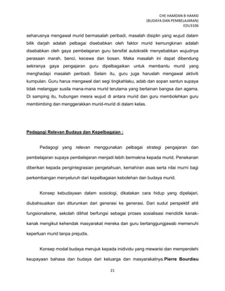 CHE HAMDAN B HAMID
(BUDAYA DAN PEMBELAJARAN)
EDU3106
21
seharusnya mengawal murid bermasalah peribadi, masalah disiplin yang wujud dalam
bilik darjah adalah pelbagai disebabkan oleh faktor murid kemungkinan adalah
disebabkan oleh gaya pembelajaran guru bersifat autokratik menyebabkan wujudnya
perasaan marah, benci, kecewa dan bosan. Maka masalah ini dapat dibendung
sekiranya gaya pengajaran guru dipelbagaikan untuk membantu murid yang
menghadapi masalah peribadi. Selain itu, guru juga haruslah mengawal aktiviti
kumpulan. Guru harus mengawal dari segi tingkahlaku, adab dan sopan santun supaya
tidak melanggar susila mana-mana murid terutama yang berlainan bangsa dan agama.
Di samping itu, hubungan mesra wujud di antara murid dan guru membolehkan guru
membimbing dan menggerakkan murid-murid di dalam kelas.
Pedagogi Relevan Budaya dan Kepelbagaian :
Pedagogi yang relevan menggunakan pelbagai strategi pengajaran dan
pembelajaran supaya pembelajaran menjadi lebih bermakna kepada murid. Penekanan
diberikan kepada pengintegrasian pengetahuan, kemahiran asas serta nilai murni bagi
perkembangan menyeluruh dari kepelbagaian kebolehan dan budaya murid.
Konsep kebudayaan dalam sosiologi, dikatakan cara hidup yang dipelajari,
diubahsuaikan dan diturunkan dari generasi ke generasi. Dari sudut perspektif ahli
fungsionalisme, sekolah dilihat berfungsi sebagai proses sosialisasi mendidik kanak-
kanak mengikut kehendak masyarakat mereka dan guru bertanggungjawab memenuhi
keperluan murid tanpa prejudis.
Konsep modal budaya merujuk kepada inidividu yang mewarisi dan memperolehi
keupayaan bahasa dan budaya dari keluarga dan masyarakatnya.Pierre Bourdieu
 