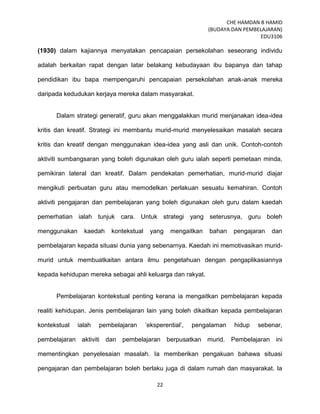 CHE HAMDAN B HAMID
(BUDAYA DAN PEMBELAJARAN)
EDU3106
22
(1930) dalam kajiannya menyatakan pencapaian persekolahan seseorang individu
adalah berkaitan rapat dengan latar belakang kebudayaan ibu bapanya dan tahap
pendidikan ibu bapa mempengaruhi pencapaian persekolahan anak-anak mereka
daripada kedudukan kerjaya mereka dalam masyarakat.
Dalam strategi generatif, guru akan menggalakkan murid menjanakan idea-idea
kritis dan kreatif. Strategi ini membantu murid-murid menyelesaikan masalah secara
kritis dan kreatif dengan menggunakan idea-idea yang asli dan unik. Contoh-contoh
aktiviti sumbangsaran yang boleh digunakan oleh guru ialah seperti pemetaan minda,
pemikiran lateral dan kreatif. Dalam pendekatan pemerhatian, murid-murid diajar
mengikuti perbuatan guru atau memodelkan perlakuan sesuatu kemahiran. Contoh
aktiviti pengajaran dan pembelajaran yang boleh digunakan oleh guru dalam kaedah
pemerhatian ialah tunjuk cara. Untuk strategi yang seterusnya, guru boleh
menggunakan kaedah kontekstual yang mengaitkan bahan pengajaran dan
pembelajaran kepada situasi dunia yang sebenarnya. Kaedah ini memotivasikan murid-
murid untuk membuatkaitan antara ilmu pengetahuan dengan pengaplikasiannya
kepada kehidupan mereka sebagai ahli keluarga dan rakyat.
Pembelajaran kontekstual penting kerana ia mengaitkan pembelajaran kepada
realiti kehidupan. Jenis pembelajaran lain yang boleh dikaitkan kepada pembelajaran
kontekstual ialah pembelajaran ‟eksperential‟, pengalaman hidup sebenar,
pembelajaran aktiviti dan pembelajaran berpusatkan murid. Pembelajaran ini
mementingkan penyelesaian masalah. Ia memberikan pengakuan bahawa situasi
pengajaran dan pembelajaran boleh berlaku juga di dalam rumah dan masyarakat. Ia
 