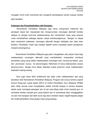 CHE HAMDAN B HAMID
(BUDAYA DAN PEMBELAJARAN)
EDU3106
23
mengajar murid untuk memantau dan mengarah pembelajaran sendiri supaya mereka
lebih berdikari.
Cadangan dan Penambahbaikan oleh Kerajaan:
Kementerian Pendidikan Malaysia juga harus mengumpul maklumat dan
pendapat rakyat dan masyarakat dan mengumumkan rancangan alternatif mereka
selepas itu dengan butir-butir pelaksanaanya dan memberikan masa yang seseuai
untuk membolehkan pelbagai lapisan rakyat membicangkannya. Dengan ini rakyat
akan memahami pelaksaan rancangan alternatif dengan lebihjelas dan tidak akan
terkeliru. Pendidikan masih lagi menjadi objektif utama manakala sistem pentaksiran
menjadi sampingannya.
Kementerian Pendidikan Malaysia juga perlu mengadakan satu jadual masa bagi
melaksanakan rancangan alternatif yang membolehkan masyarakat membuat
persediaan yang cukup ketika melaksanakan rancangan baru, khususnya latihan guru
dan peruntukan kursus ke seluruhnegara. Reformasi ini harus dilaksanakan secara
beransur-ansur dengan Guru Besar diberikan kuasa autonomi untuk melaksanakan
disekolah masing-masing.
Guru juga harus lebih profesional dan bijak untuk melaksanakan apa yang
diarahkan oleh Kementerian Pendidikan Malaysia. Program dan kursus tertentu seperti
Kursus Perguruan Lepas Ijazah (KPLI) di Institut Pendidikan Guru Malaysia (IPGM)
perlu dikaji semula untuk mengelakkan pelatih memilih kerjaya ini kerana terpaksa
sebab sukar mendapat pekerjaan lain di luar sana.Sikap tidak minat menjadi guru ini
memaksa mereka menjadi guru yang hipokrit dan ini semestinya akan menggagalkan
visi dan misi kerajaan dan lebih buruk lagi akan memberi kesan negatif kepada pelajar
dan kualiti pendidikan untuk jangka masa yang panjang.
 