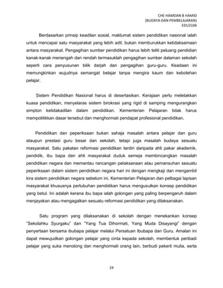 CHE HAMDAN B HAMID
(BUDAYA DAN PEMBELAJARAN)
EDU3106
24
Berdasarkan prinsip keadilan sosial, maklumat sistem pendidikan nasional ialah
untuk mencapai satu masyarakat yang lebih adil, bukan memburukkan ketidaksamaan
antara masyarakat. Pengagihan sumber pendidikan harus lebih teliti peluang pendidian
kanak-kanak menengah dan rendah termasuklah pengagihan sumber dalaman sekolah
seperti cara penyusunan bilik darjah dan pengagihan guru-guru. Keadaan ini
memungkinkan wujudnya semangat belajar tanpa mengira kaum dan kebolehan
pelajar.
Sistem Pendidikan Nasional harus di desertasikan. Kerajaan perlu meletakkan
kuasa pendidikan, menyelaras sistem birokrasi yang rigid di samping mengurangkan
simpton ketidakadilan dalam pendidikan. Kementerian Pelajaran tidak harus
mempolitikkan dasar tersebut dan menghormati pendapat profesional pendidikan.
Pendidikan dan peperiksaan bukan sahaja masalah antara pelajar dan guru
ataupun prestasi guru besar dan sekolah, tetapi juga masalah budaya sesuatu
masyarakat. Satu pakatan reformasi pendidikan terdiri daripada ahli pakar akademik,
pendidik, ibu bapa dan ahli masyarakat duduk semeja membincangkan masalah
pendidikan negara dan memantau rancangan pelaksanaan atau pemansuhan sesuatu
peperiksaan dalam sistem pendidikan negara hari ini dengan mengkaji dan mengambil
kira sistem pendidikan negara sebelum ini. Kementerian Pelajaran dan pelbagai lapisan
masyarakat khususnya pertubuhan pendidikan harus mengusulkan konsep pendidikan
yang betul. Ini adalah kerana ibu bapa ialah golongan yang paling berpengaruh dalam
menjayakan atau mengagalkan sesuatu reformasi pendidikan yang dilaksanakan.
Satu program yang dilaksanakan di sekolah dengan menekankan konsep
”Sekolahku Syurgaku” dan ”Yang Tua Dihormati, Yang Muda Disayangi” dengan
penyertaan bersama ibubapa pelajar melalui Persatuan Ibubapa dan Guru. Amalan ini
dapat mewujudkan golongan pelajar yang cinta kepada sekolah, membentuk peribadi
pelajar yang suka menolong dan menghormati orang lain, berbudi pekerti mulia, serta
 