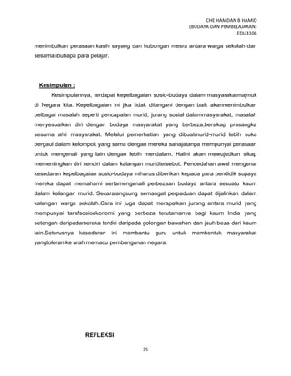 CHE HAMDAN B HAMID
(BUDAYA DAN PEMBELAJARAN)
EDU3106
25
menimbulkan perasaan kasih sayang dan hubungan mesra antara warga sekolah dan
sesama ibubapa para pelajar.
Kesimpulan :
Kesimpulannya, terdapat kepelbagaian sosio-budaya dalam masyarakatmajmuk
di Negara kita. Kepelbagaian ini jika tidak ditangani dengan baik akanmenimbulkan
pelbagai masalah seperti pencapaian murid, jurang sosial dalammasyarakat, masalah
menyesuaikan diri dengan budaya masyarakat yang berbeza,bersikap prasangka
sesama ahli masyarakat. Melalui pemerhatian yang dibuatmurid-murid lebih suka
bergaul dalam kelompok yang sama dengan mereka sahajatanpa mempunyai perasaan
untuk mengenali yang lain dengan lebih mendalam. Halini akan mewujudkan sikap
mementingkan diri sendiri dalam kalangan muridtersebut. Pendedahan awal mengenai
kesedaran kepelbagaian sosio-budaya iniharus diberikan kepada para pendidik supaya
mereka dapat memahami sertamengenali perbezaan budaya antara sesuatu kaum
dalam kalangan murid. Secaralangsung semangat perpaduan dapat dijalinkan dalam
kalangan warga sekolah.Cara ini juga dapat merapatkan jurang antara murid yang
mempunyai tarafsosioekonomi yang berbeza terutamanya bagi kaum India yang
setengah daripadamereka terdiri daripada golongan bawahan dan jauh beza dari kaum
lain.Seterusnya kesedaran ini membantu guru untuk membentuk masyarakat
yangtoleran ke arah memacu pembangunan negara.
REFLEKSI
 