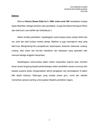 CHE HAMDAN B HAMID
(BUDAYA DAN PEMBELAJARAN)
EDU3106
3
Definisi
Menurut Kamus Dewan Edisi ke 3, 1996, muka surat 180 menyatakan budaya
dapat ditakrifkan sebagai tamadun atau peradaban. Ia juga bermaksud kemajuan fikiran
atau akal budi ( cara berfikir dan berkelakuan ).
Dalam konteks pendidikan, kepelbagaian sosio-budaya bukan sahaja dilihat dari
ras, etnik dan adat budaya mereka sahaja. Malahan ia juga merangkumi skop yang
lebih luas. Mengandungi ilmu pengetahuan, kepercayaan, kesenian, tatasusila, undang-
undang, adat resam dan lain-lain kebolehan dan kebiasaan yang diperolehi oleh
manusia sebagai anggota masyarakat,
Kepelbagaian sosio-budaya dalam sistem masyarakat majmuk akan memberi
kesan secara langsung kepada perkembangan sistem pendidikan secara umumnya dan
kepada suasana ketika mengendalikan aktiviti pengajaran dan pembelajaran di dalam
bilik darjah khasnya. Gabungan yang mantap antara guru, murid dan sekolah
memainkan peranan penting untuk jayakan falsafah pendidikan negara.
 