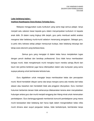 CHE HAMDAN B HAMID
(BUDAYA DAN PEMBELAJARAN)
EDU3106
4
Latar belakang kajian :
Implikasi Kepelbagaian Sosio Budaya Terhadap Guru :
Malaysia menggunakan suatu kurikulum yang sama bagi semua pelajar. Ianya
menjadi satu cabaran besar kepada guru dalam menyampaikan kurikulum ini kepada
anak didik. Di dalam ruang lingkup bilik darjah, guru perlu membuat sedikit analisis
mengenai latar belakang murid-murid sebelum merancang pengajaran. Sebagai guru,
ia perlu tahu bahawa setiap pelajar mempunyai budaya, latar belakang keluarga dan
tahap sosio ekonomi yang berbeza-beza.
Semua guru yang mengajar di dalam kelas harus menjalankan tugas
dengan penuh dedikasi dan bersikap professional. Guru tidak harus membezakan
bangsa murid, tidak mengelompok murid mengikut kaum mereka sahaja..Murid dari
kaum dan jantina berlainan juga harus ditempatkan dalam satu kumpulan yang sama
supaya peluang untuk berinteraksi terbuka luas.
Guru digalakkan untuk mengajar tanpa membezakan kelas dan pencapaian
murid. Murid hendaklah dilayan sama rata tanpa mengira sama ada mereka dari kelas
atasan atau bawahan dan hendaklah tidak ada pinggiran ditunjukkan. Guru memberi
hukuman berbentuk deraan tidak seharusnya dilaksanakan kerana akan menyebabkan
hubungan antara guru dan murid menjadi renggang dan hilang minat untuk meneruskan
pembelajaran. Guru bertanggungjawab membentuk komuniti pembelajaran yang mesra
murid berasaskan latar belakang dari harus bijak dalam mengendalikan kelas rofes
murid dimana akan wujud pergaulan bebas, tidak berkelompok, berinteraksi tanpa
 